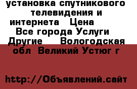 установка спутникового телевидения и интернета › Цена ­ 500 - Все города Услуги » Другие   . Вологодская обл.,Великий Устюг г.